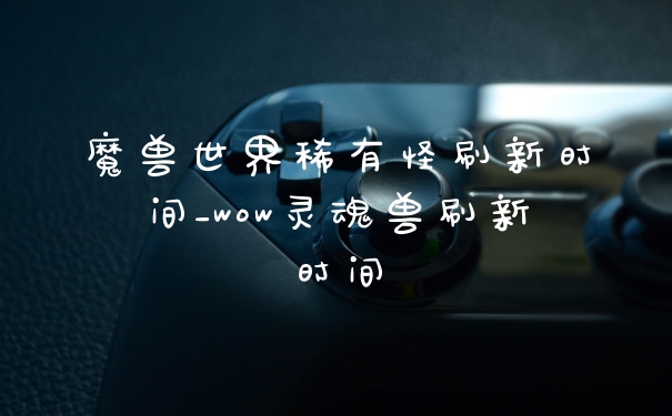 魔兽世界稀有怪刷新时间_wow灵魂兽刷新时间