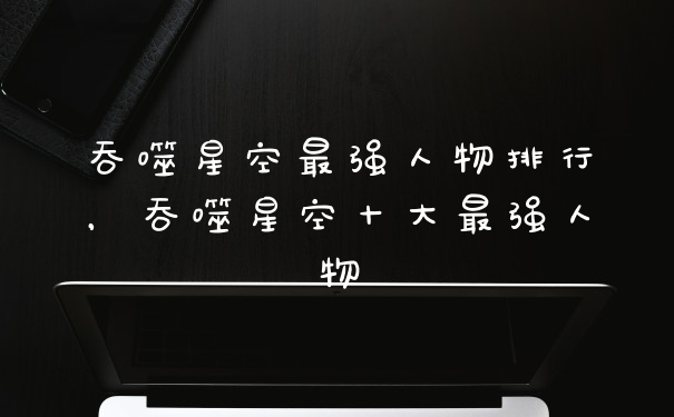 吞噬星空最强人物排行，吞噬星空十大最强人物