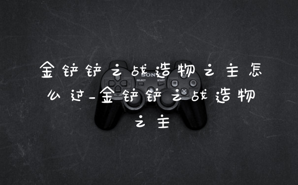 金铲铲之战造物之主怎么过_金铲铲之战造物之主