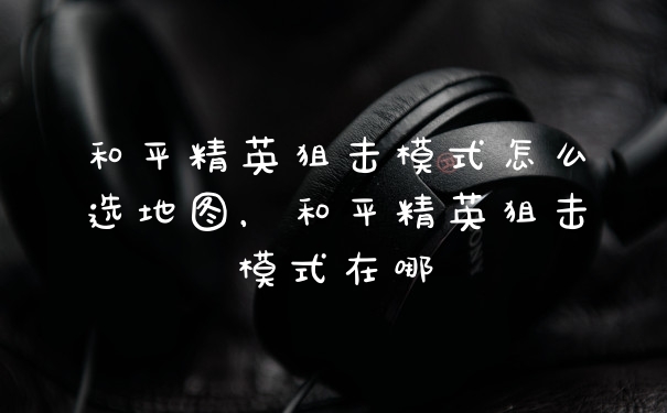 和平精英狙击模式怎么选地图，和平精英狙击模式在哪