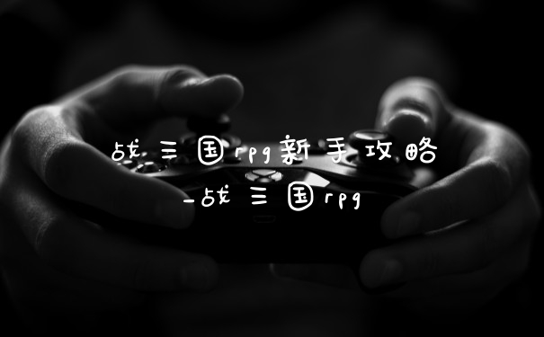战三国rpg新手攻略_战三国rpg