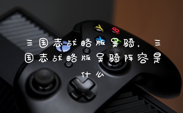 三国志战略版吴骑，三国志战略版吴骑阵容是什么