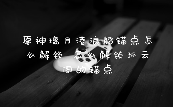 原神璃月港浪船锚点怎么解锁 怎么解锁孤云阁的锚点