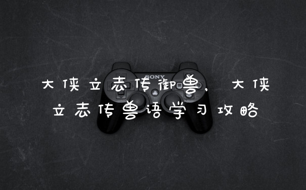 大侠立志传御兽，大侠立志传兽语学习攻略
