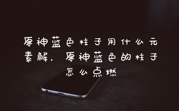 原神蓝色柱子用什么元素解，原神蓝色的柱子怎么点燃