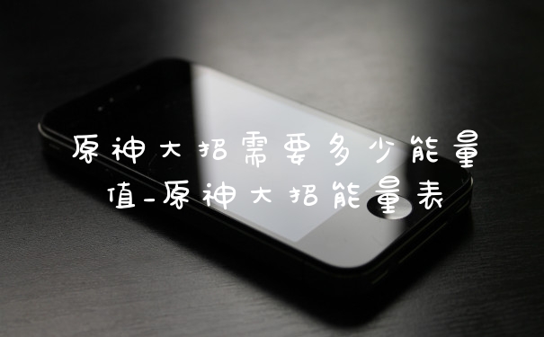 原神大招需要多少能量值_原神大招能量表