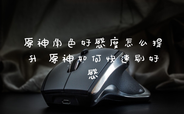 原神角色好感度怎么提升 原神如何快速刷好感