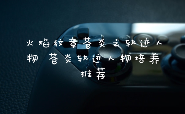 火焰纹章苍炎之轨迹人物 苍炎轨迹人物培养推荐