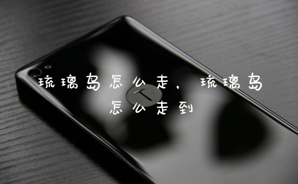 琉璃岛怎么走，琉璃岛怎么走到
