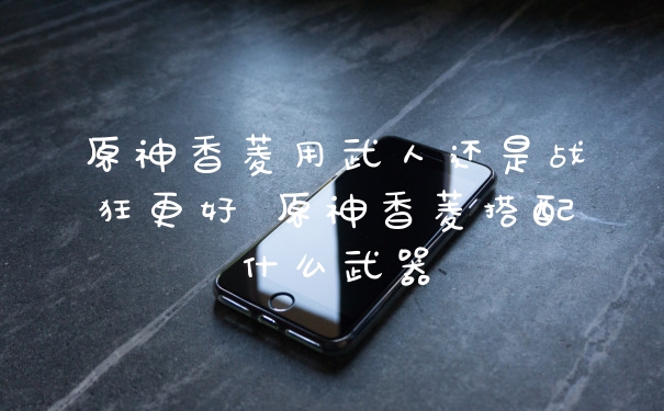 原神香菱用武人还是战狂更好 原神香菱搭配什么武器