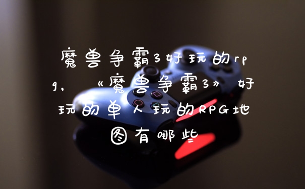 魔兽争霸3好玩的rpg，《魔兽争霸3》好玩的单人玩的RPG地图有哪些