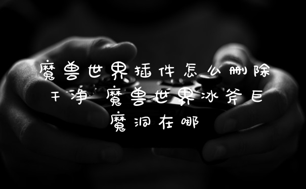 魔兽世界插件怎么删除干净 魔兽世界冰斧巨魔洞在哪