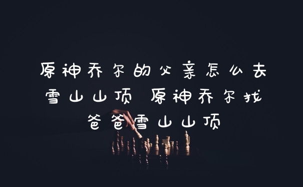 原神乔尔的父亲怎么去雪山山顶 原神乔尔找爸爸雪山山顶