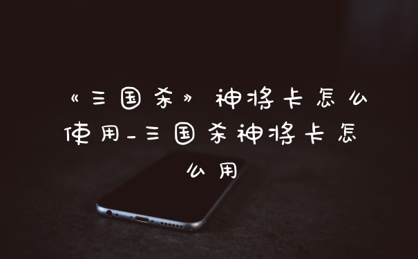 《三国杀》神将卡怎么使用_三国杀神将卡怎么用