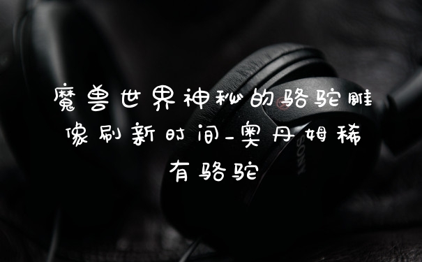 魔兽世界神秘的骆驼雕像刷新时间_奥丹姆稀有骆驼