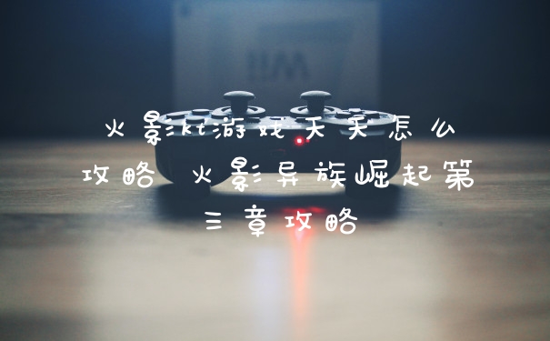 火影kt游戏天天怎么攻略 火影异族崛起第三章攻略