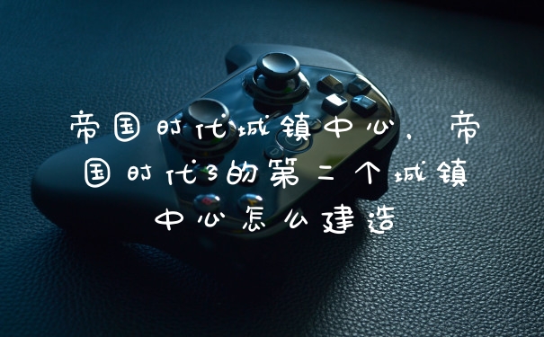 帝国时代城镇中心，帝国时代3的第二个城镇中心怎么建造