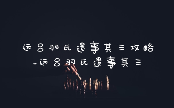 远吕羽氏遗事其三攻略_远吕羽氏遗事其三