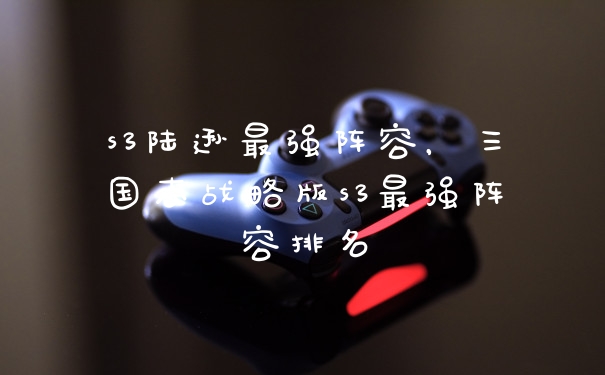 s3陆逊最强阵容，三国志战略版s3最强阵容排名
