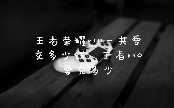 王者荣耀v10一共要充多少钱，王者v10要充多少