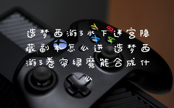 造梦西游3水下迷宫隐藏副本怎么进 造梦西游3卷帘绿魔能合成什么
