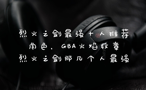 烈火之剑最强十人推荐角色，GBA火焰纹章烈火之剑那几个人最强
