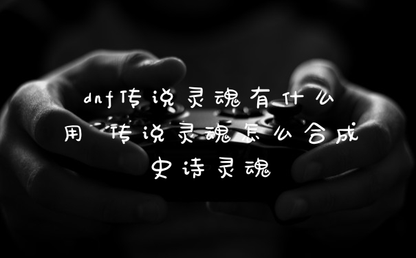 dnf传说灵魂有什么用 传说灵魂怎么合成史诗灵魂