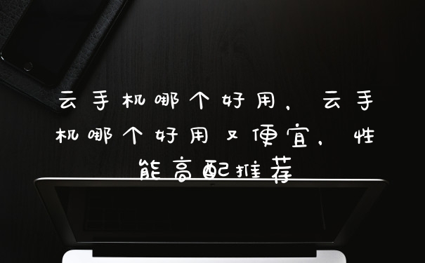 云手机哪个好用，云手机哪个好用又便宜，性能高配推荐