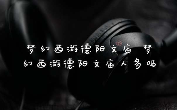 梦幻西游德阳文庙 梦幻西游德阳文庙人多吗