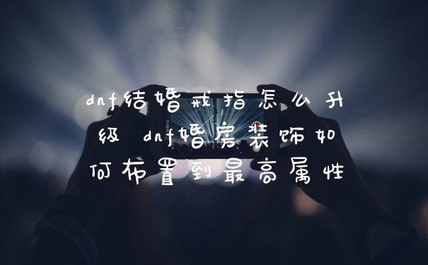 dnf结婚戒指怎么升级 dnf婚房装饰如何布置到最高属性