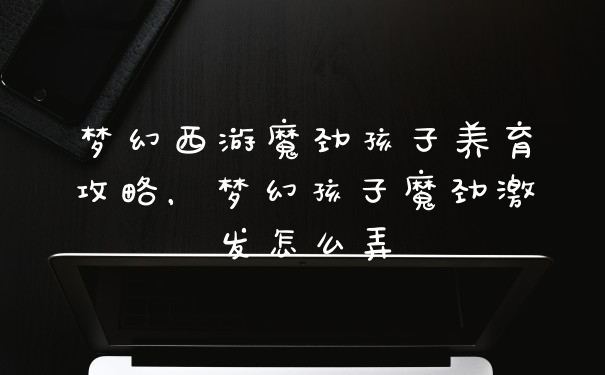 梦幻西游魔劲孩子养育攻略，梦幻孩子魔劲激发怎么弄