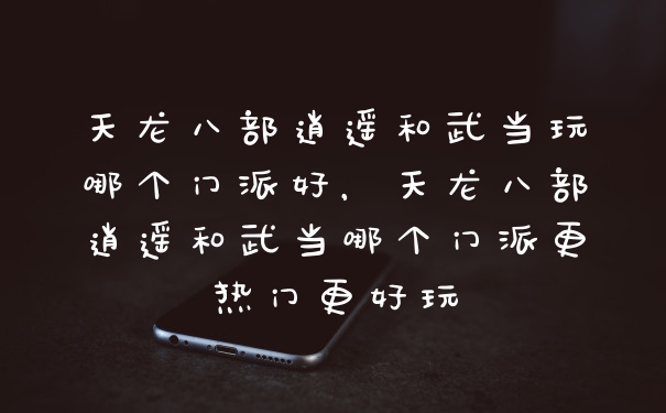 天龙八部逍遥和武当玩哪个门派好，天龙八部逍遥和武当哪个门派更热门更好玩