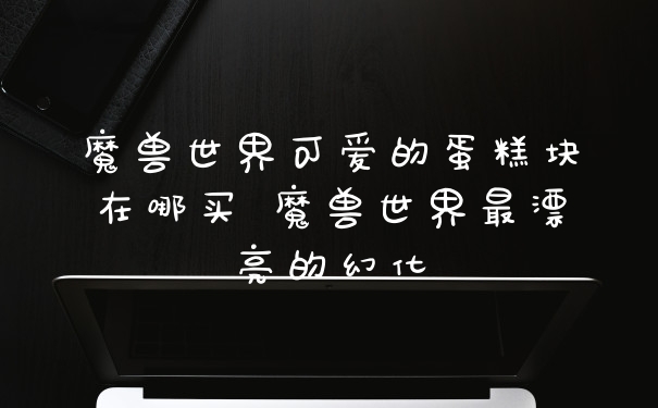 魔兽世界可爱的蛋糕块在哪买 魔兽世界最漂亮的幻化