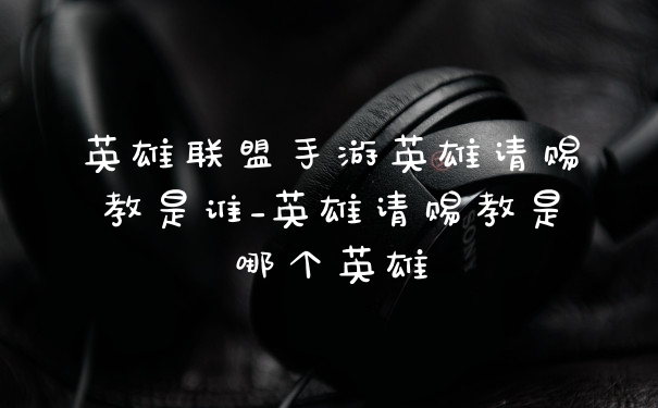 英雄联盟手游英雄请赐教是谁_英雄请赐教是哪个英雄