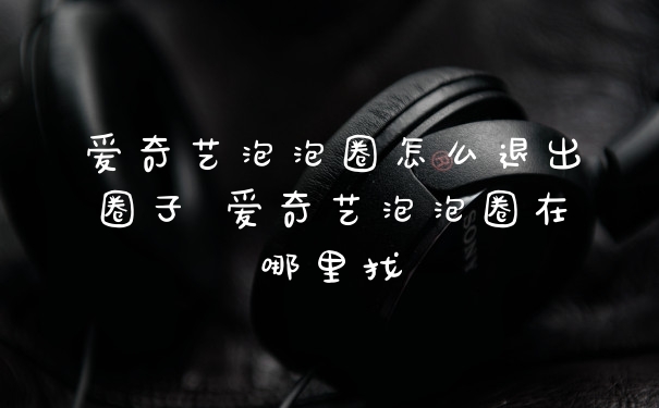 爱奇艺泡泡圈怎么退出圈子 爱奇艺泡泡圈在哪里找
