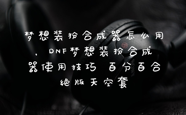 梦想装扮合成器怎么用，DNF梦想装扮合成器使用技巧 百分百合绝版天空套