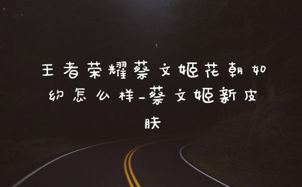王者荣耀蔡文姬花朝如约怎么样_蔡文姬新皮肤