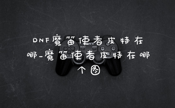 DNF魔笛使者皮特在哪_魔笛使者皮特在哪个图