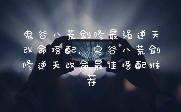 鬼谷八荒剑修最强逆天改命搭配，鬼谷八荒剑修逆天改命最佳搭配推荐