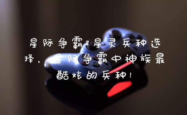 星际争霸2星灵兵种选择，星际争霸中神族最酷炫的兵种！
