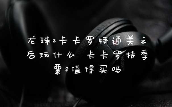 龙珠z卡卡罗特通关之后玩什么 卡卡罗特季票2值得买吗