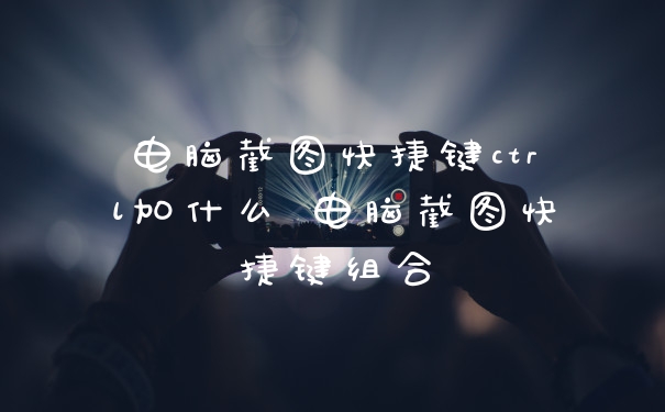 电脑截图快捷键ctrl加什么 电脑截图快捷键组合