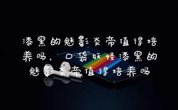 漆黑的魅影炎帝值得培养吗，口袋妖怪漆黑的魅影炎帝值得培养吗