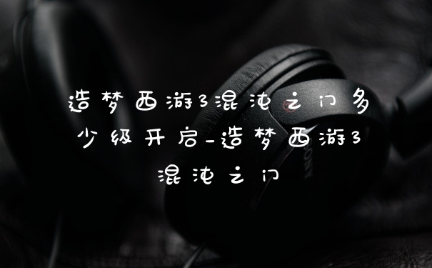 造梦西游3混沌之门多少级开启_造梦西游3混沌之门