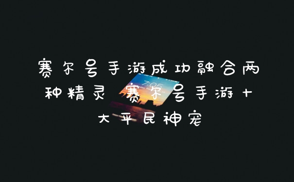 赛尔号手游成功融合两种精灵 赛尔号手游十大平民神宠