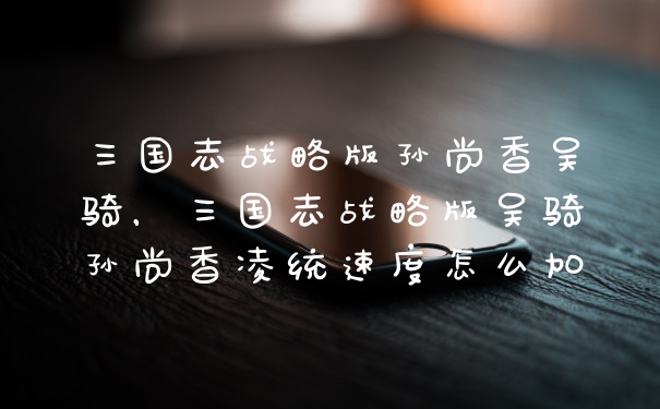 三国志战略版孙尚香吴骑，三国志战略版吴骑孙尚香凌统速度怎么加