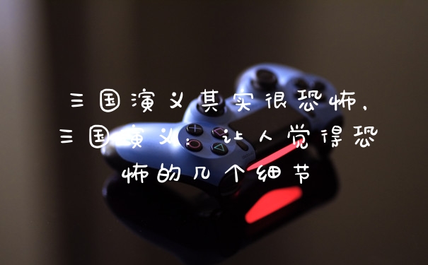 三国演义其实很恐怖，三国演义：让人觉得恐怖的几个细节