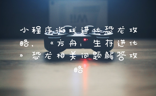 小程序游戏进化恐龙攻略，《方舟：生存进化》恐龙相关问题解答攻略