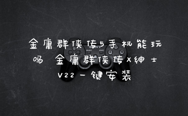 金庸群侠传5手机能玩吗 金庸群侠传X绅士V22一键安装