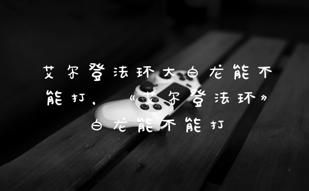艾尔登法环大白龙能不能打，《艾尔登法环》白龙能不能打